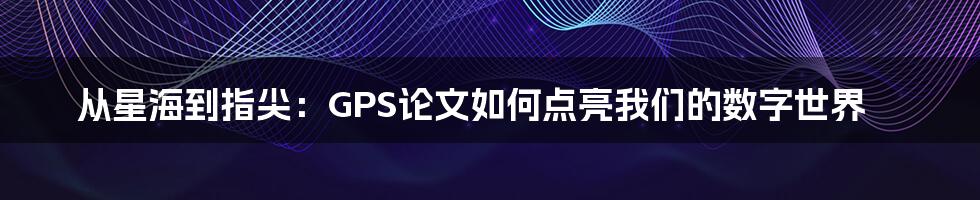 从星海到指尖：GPS论文如何点亮我们的数字世界