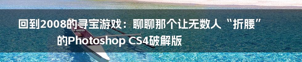 回到2008的寻宝游戏：聊聊那个让无数人“折腰”的Photoshop CS4破解版
