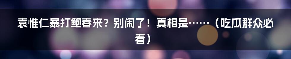 袁惟仁暴打鲍春来？别闹了！真相是……（吃瓜群众必看）