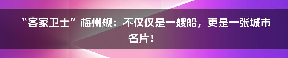 “客家卫士”梅州舰：不仅仅是一艘船，更是一张城市名片！