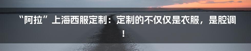“阿拉”上海西服定制：定制的不仅仅是衣服，是腔调！