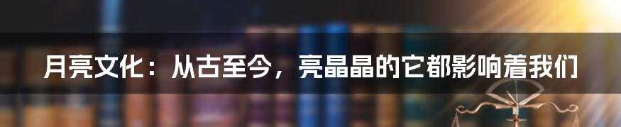 月亮文化：从古至今，亮晶晶的它都影响着我们