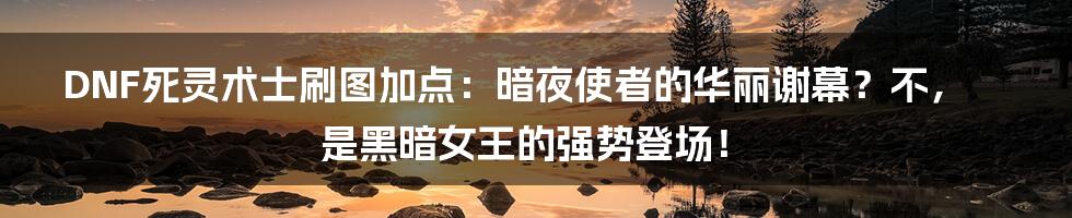 DNF死灵术士刷图加点：暗夜使者的华丽谢幕？不，是黑暗女王的强势登场！