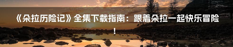 《朵拉历险记》全集下载指南：跟着朵拉一起快乐冒险！