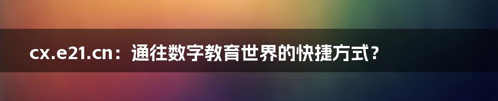 cx.e21.cn：通往数字教育世界的快捷方式？
