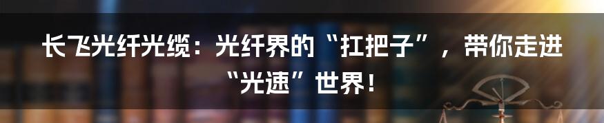 长飞光纤光缆：光纤界的“扛把子”，带你走进“光速”世界！