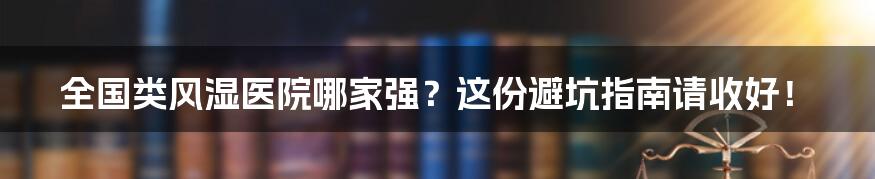 全国类风湿医院哪家强？这份避坑指南请收好！
