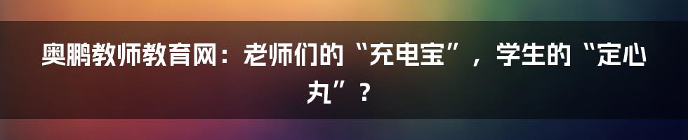 奥鹏教师教育网：老师们的“充电宝”，学生的“定心丸”？