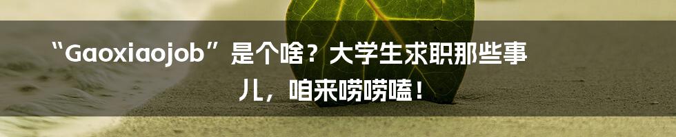 “Gaoxiaojob”是个啥？大学生求职那些事儿，咱来唠唠嗑！