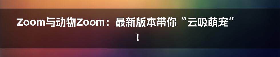 Zoom与动物Zoom：最新版本带你“云吸萌宠”！