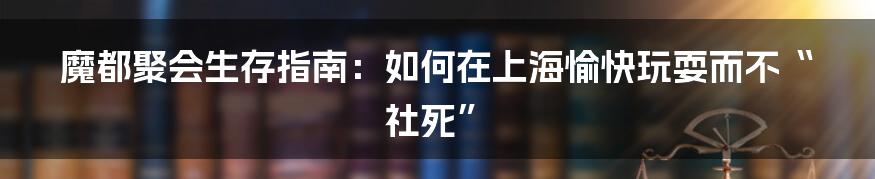 魔都聚会生存指南：如何在上海愉快玩耍而不“社死”