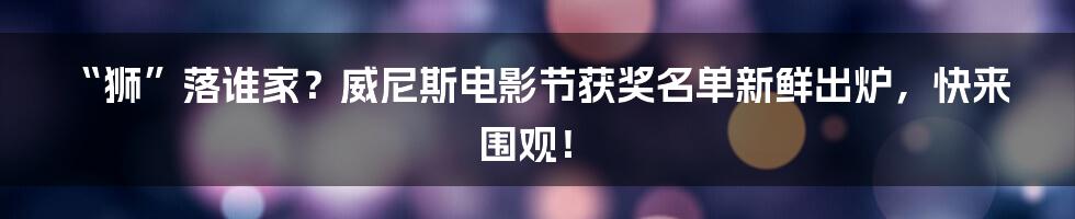 “狮”落谁家？威尼斯电影节获奖名单新鲜出炉，快来围观！