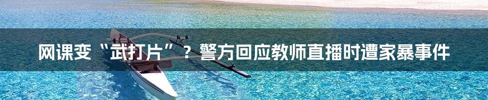 网课变“武打片”？警方回应教师直播时遭家暴事件