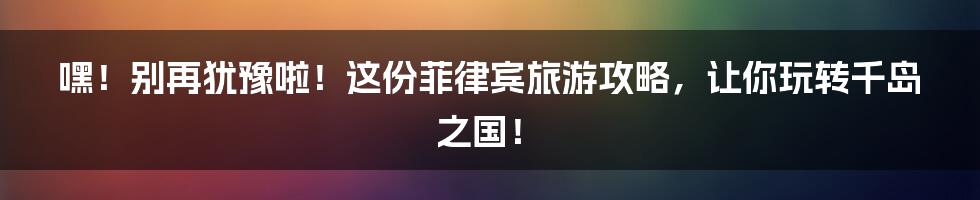 嘿！别再犹豫啦！这份菲律宾旅游攻略，让你玩转千岛之国！