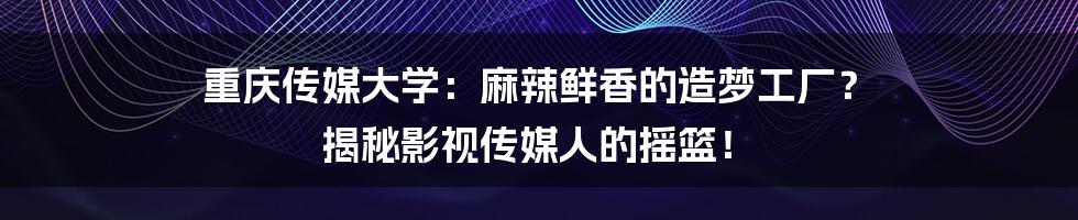 重庆传媒大学：麻辣鲜香的造梦工厂？ 揭秘影视传媒人的摇篮！