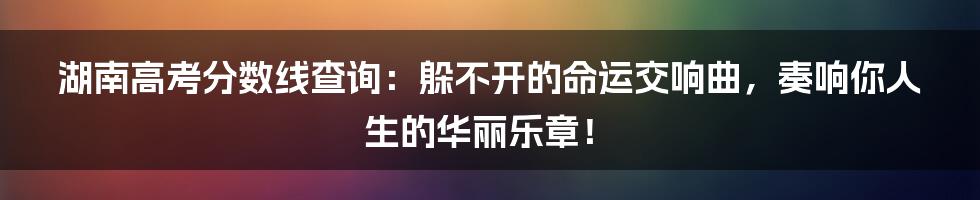 湖南高考分数线查询：躲不开的命运交响曲，奏响你人生的华丽乐章！
