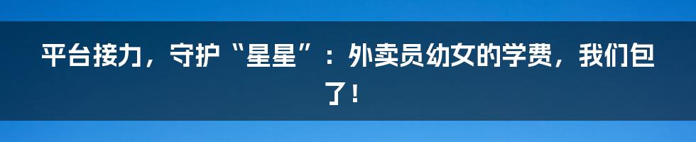平台接力，守护“星星”：外卖员幼女的学费，我们包了！