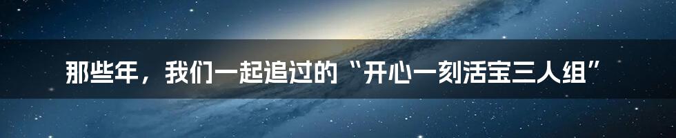 那些年，我们一起追过的“开心一刻活宝三人组”