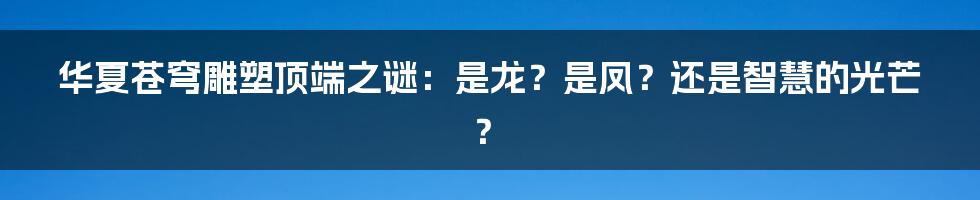 华夏苍穹雕塑顶端之谜：是龙？是凤？还是智慧的光芒？