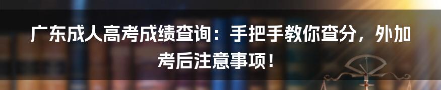 广东成人高考成绩查询：手把手教你查分，外加考后注意事项！