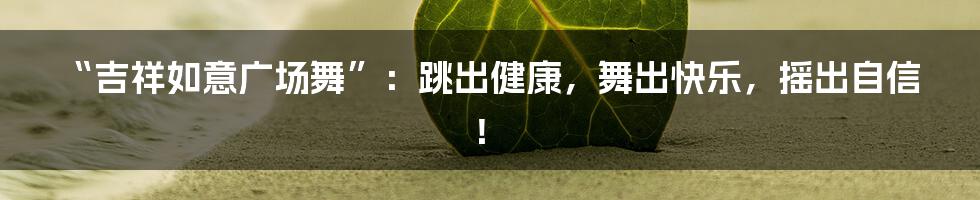 “吉祥如意广场舞”：跳出健康，舞出快乐，摇出自信！