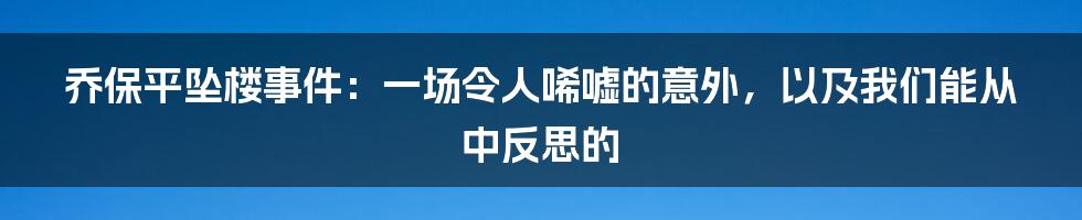 乔保平坠楼事件：一场令人唏嘘的意外，以及我们能从中反思的