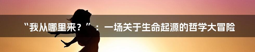 “我从哪里来？”：一场关于生命起源的哲学大冒险