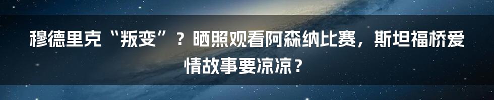 穆德里克“叛变”？晒照观看阿森纳比赛，斯坦福桥爱情故事要凉凉？