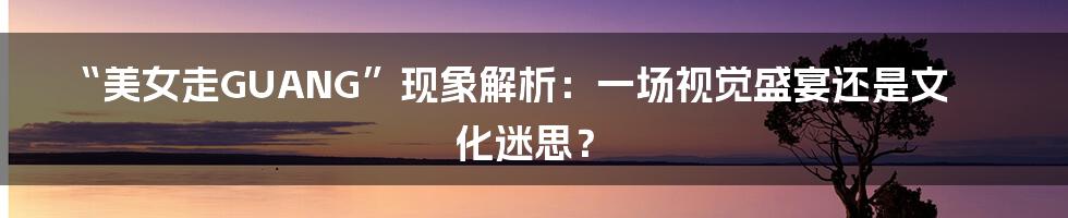 “美女走GUANG”现象解析：一场视觉盛宴还是文化迷思？