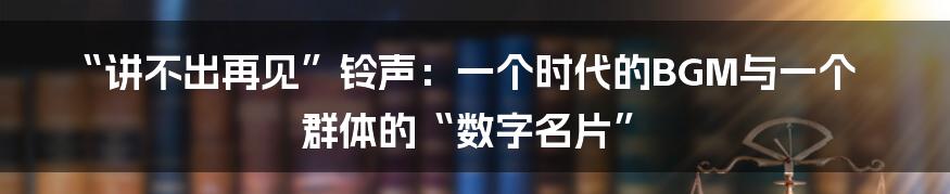 “讲不出再见”铃声：一个时代的BGM与一个群体的“数字名片”
