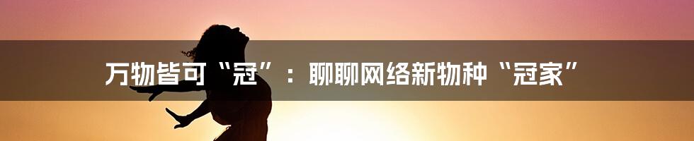 万物皆可“冠”：聊聊网络新物种“冠家”