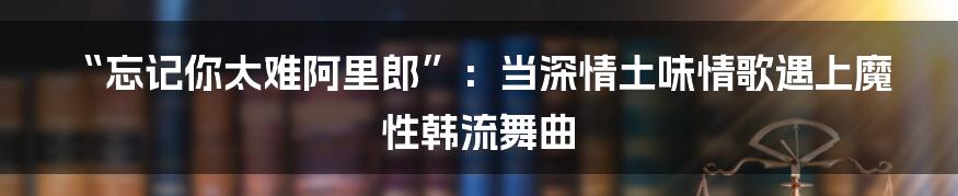 “忘记你太难阿里郎”：当深情土味情歌遇上魔性韩流舞曲