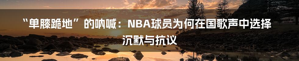 “单膝跪地”的呐喊：NBA球员为何在国歌声中选择沉默与抗议