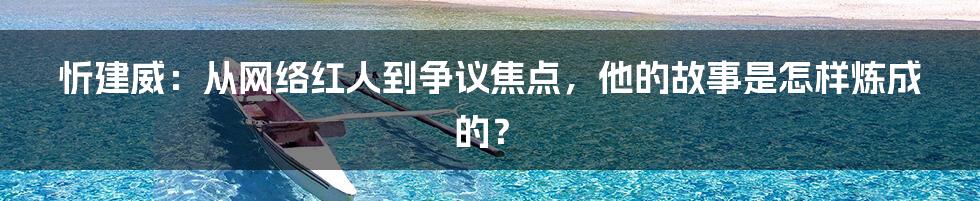 忻建威：从网络红人到争议焦点，他的故事是怎样炼成的？