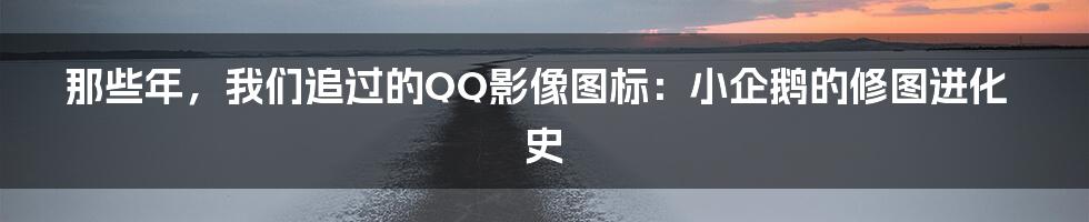 那些年，我们追过的QQ影像图标：小企鹅的修图进化史