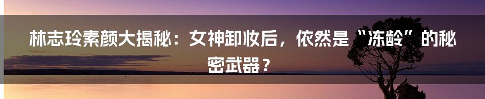 林志玲素颜大揭秘：女神卸妆后，依然是“冻龄”的秘密武器？