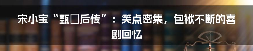 宋小宝“甄嬛后传”：笑点密集，包袱不断的喜剧回忆