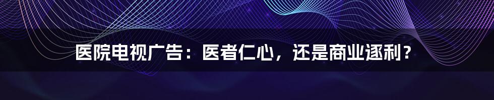 医院电视广告：医者仁心，还是商业逐利？