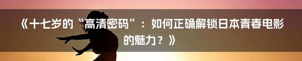 《十七岁的“高清密码”：如何正确解锁日本青春电影的魅力？》