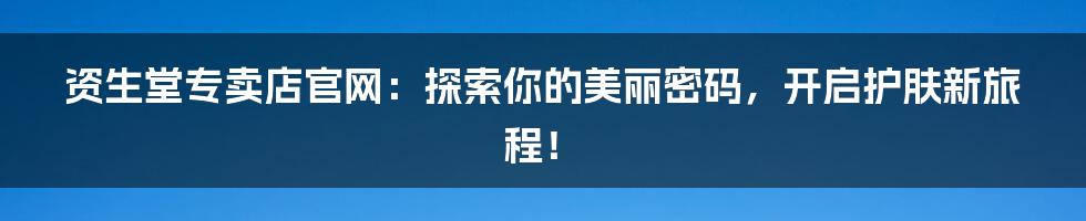 资生堂专卖店官网：探索你的美丽密码，开启护肤新旅程！