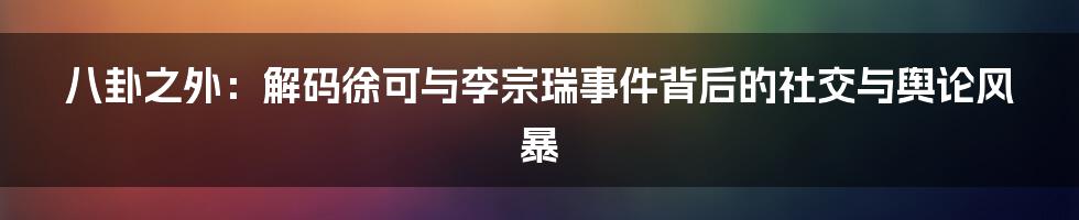 八卦之外：解码徐可与李宗瑞事件背后的社交与舆论风暴