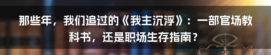 那些年，我们追过的《我主沉浮》：一部官场教科书，还是职场生存指南？