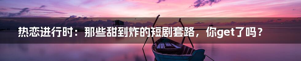 热恋进行时：那些甜到炸的短剧套路，你get了吗？