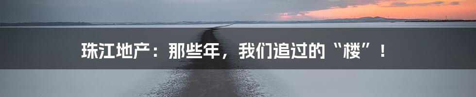 珠江地产：那些年，我们追过的“楼”！