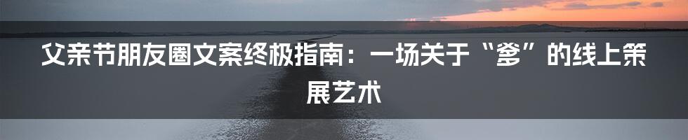 父亲节朋友圈文案终极指南：一场关于“爹”的线上策展艺术