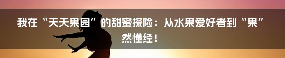 我在“天天果园”的甜蜜探险：从水果爱好者到“果”然懂经！