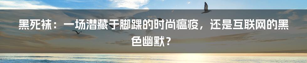 黑死袜：一场潜藏于脚踝的时尚瘟疫，还是互联网的黑色幽默？