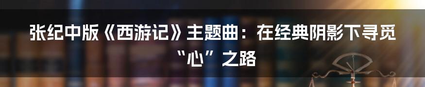 张纪中版《西游记》主题曲：在经典阴影下寻觅“心”之路