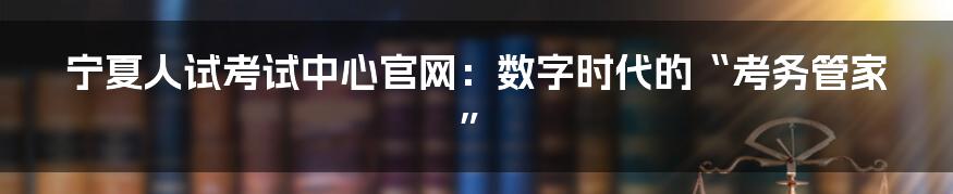 宁夏人试考试中心官网：数字时代的“考务管家”