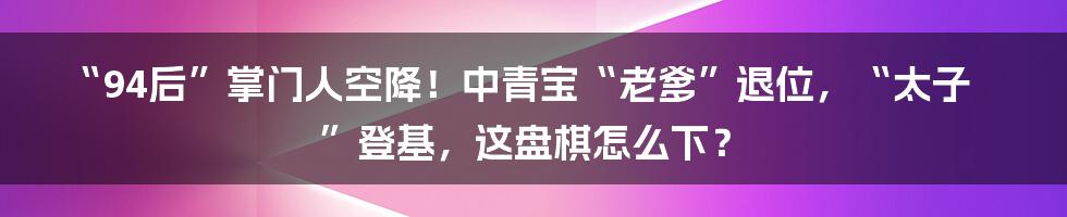 “94后”掌门人空降！中青宝“老爹”退位，“太子”登基，这盘棋怎么下？